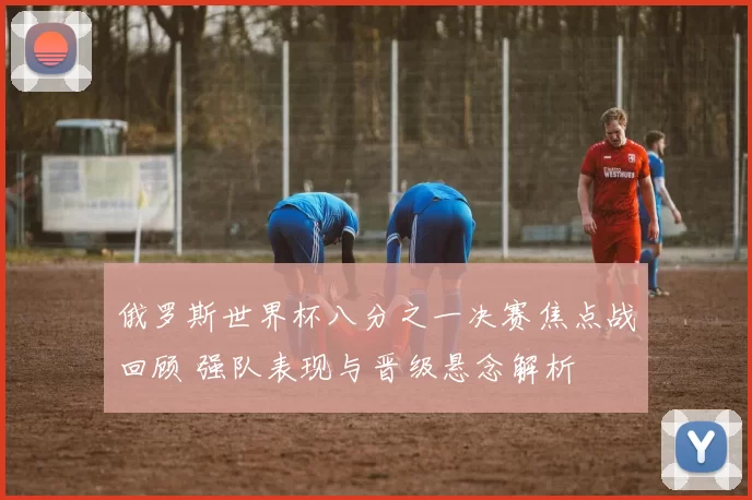 俄罗斯世界杯八分之一决赛焦点战回顾 强队表现与晋级悬念解析
