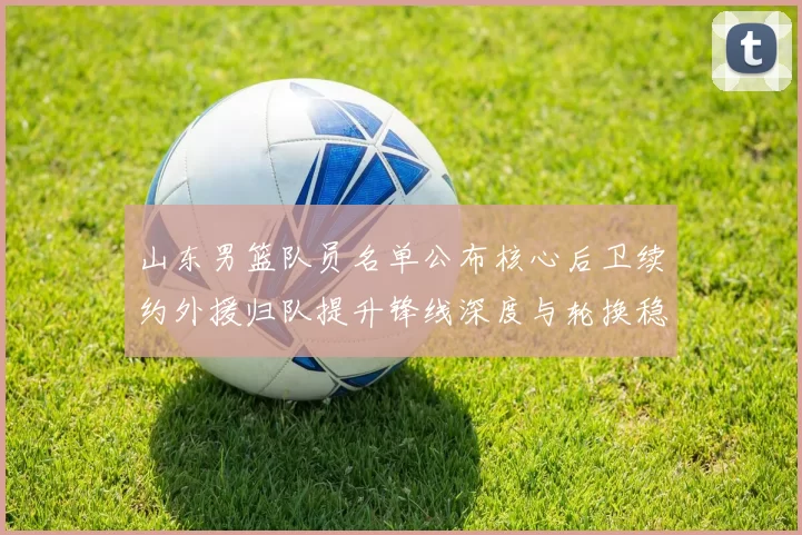 山东男篮队员名单公布核心后卫续约外援归队提升锋线深度与轮换稳定性