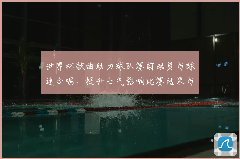 世界杯歌曲助力球队赛前动员与球迷合唱,提升士气影响比赛结果与后续备战