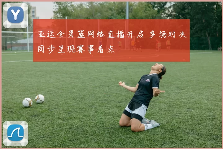 亚运会男篮网络直播开启 多场对决同步呈现赛事看点