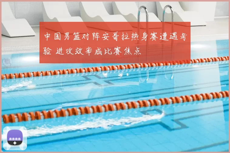 中国男篮对阵安哥拉热身赛遭遇考验 进攻效率成比赛焦点