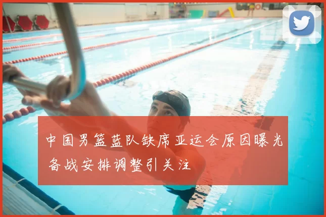 中国男篮蓝队缺席亚运会原因曝光 备战安排调整引关注