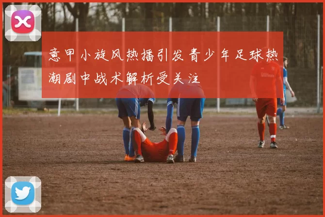 意甲小旋风热播引发青少年足球热潮剧中战术解析受关注