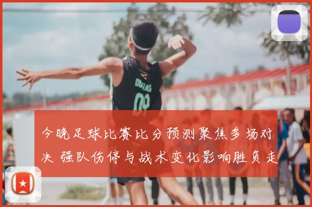 今晚足球比赛比分预测聚焦多场对决 强队伤停与战术变化影响胜负走势