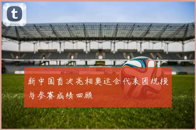 新中国首次亮相奥运会代表团规模与参赛成绩回顾