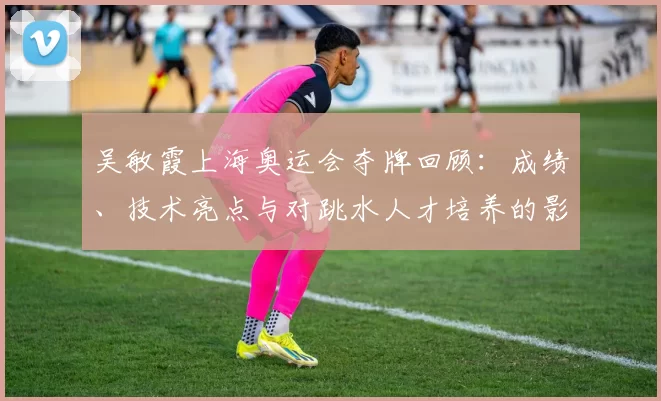 吴敏霞上海奥运会夺牌回顾：成绩、技术亮点与对跳水人才培养的影响