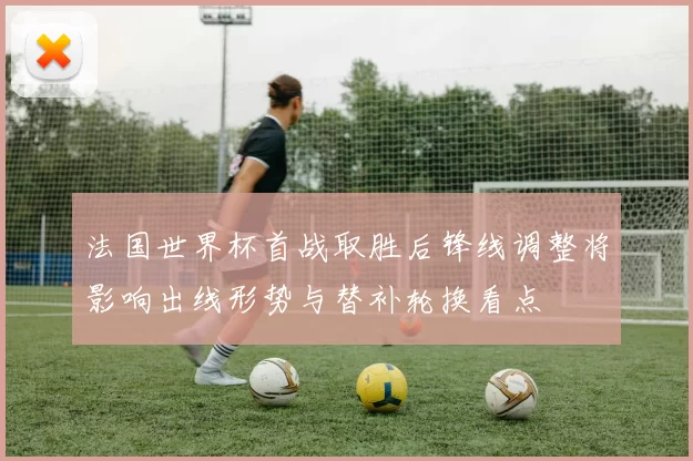 法国世界杯首战取胜后锋线调整将影响出线形势与替补轮换看点