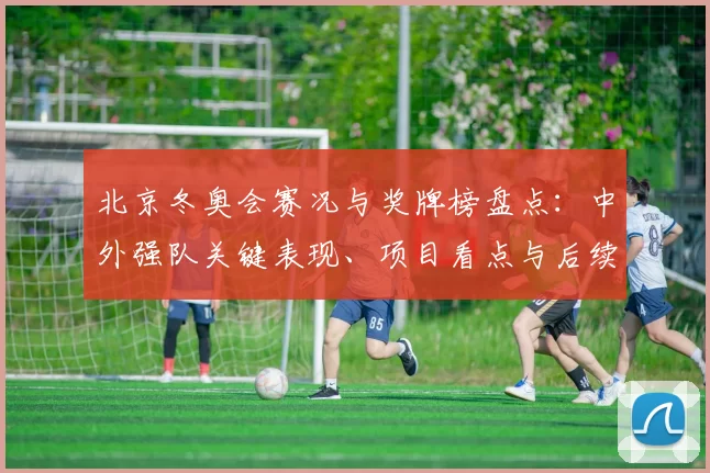 北京冬奥会赛况与奖牌榜盘点：中外强队关键表现、项目看点与后续备战安排