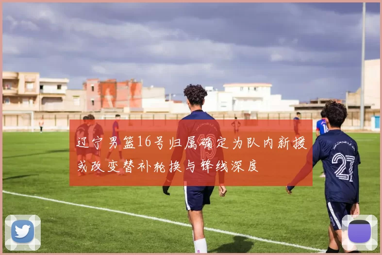 辽宁男篮16号归属确定为队内新援或改变替补轮换与锋线深度