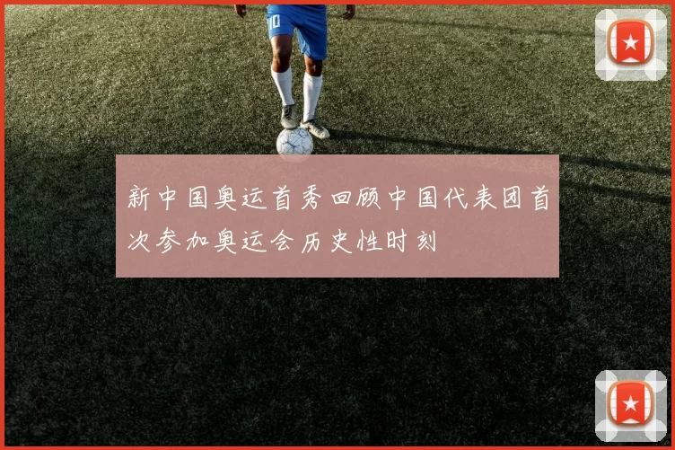 新中国奥运首秀回顾中国代表团首次参加奥运会历史性时刻