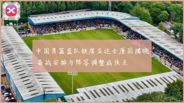 中国男篮蓝队缺席亚运会原因揭晓 备战安排与阵容调整成焦点