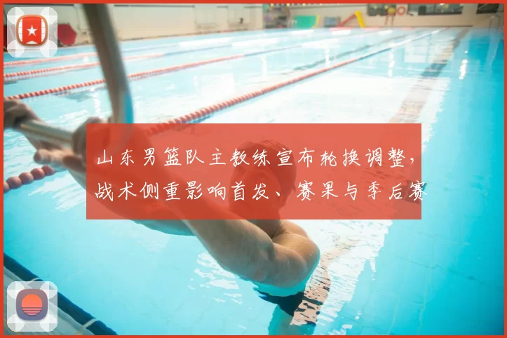 山东男篮队主教练宣布轮换调整，战术侧重影响首发、赛果与季后赛前景