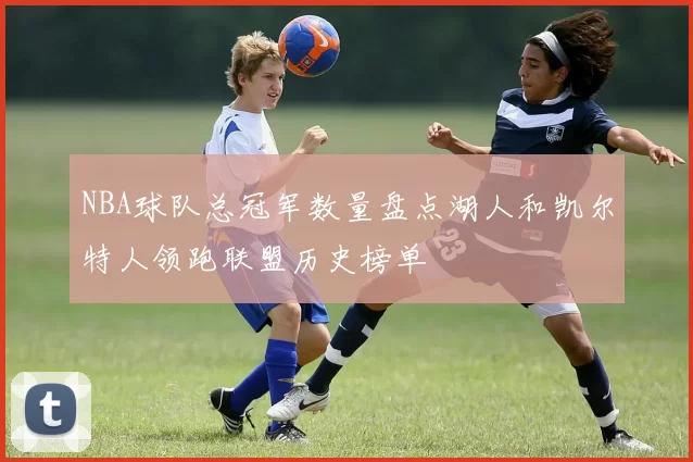NBA球队总冠军数量盘点湖人和凯尔特人领跑联盟历史榜单