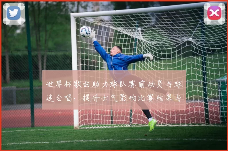 世界杯歌曲助力球队赛前动员与球迷合唱，提升士气影响比赛结果与后续备战