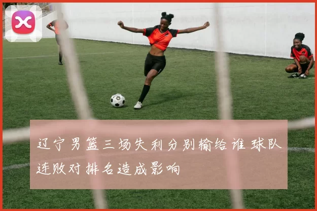 辽宁男篮三场失利分别输给谁 球队连败对排名造成影响