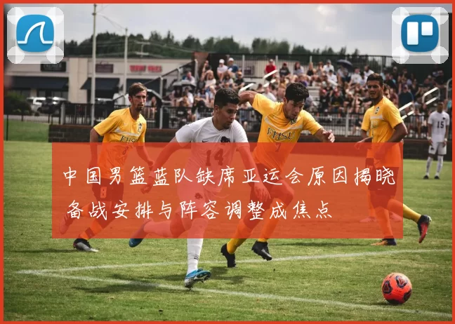 中国男篮蓝队缺席亚运会原因揭晓 备战安排与阵容调整成焦点