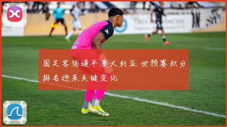 国足客场逼平澳大利亚 世预赛积分排名迎来关键变化