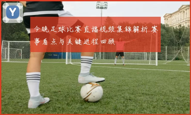 今晚足球比赛直播视频集锦解析 赛事看点与关键进程回顾