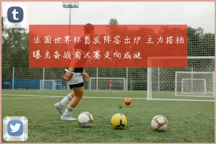 法国世界杯首发阵容出炉 主力搭档曝光备战淘汰赛走向成谜