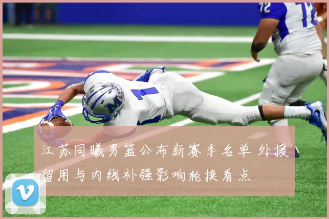 江苏同曦男篮公布新赛季名单 外援留用与内线补强影响轮换看点