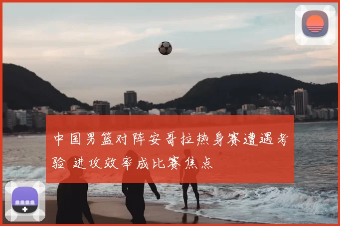 中国男篮对阵安哥拉热身赛遭遇考验 进攻效率成比赛焦点