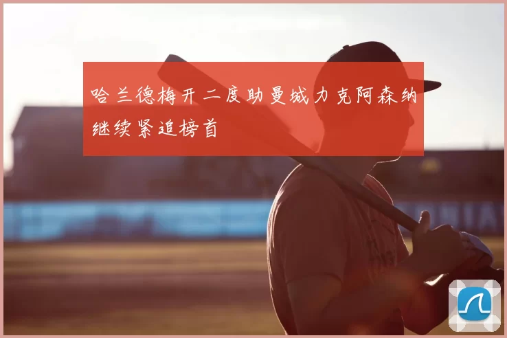 哈兰德梅开二度助曼城力克阿森纳继续紧追榜首