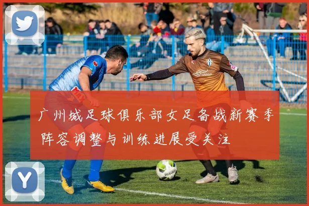 广州城足球俱乐部女足备战新赛季 阵容调整与训练进展受关注