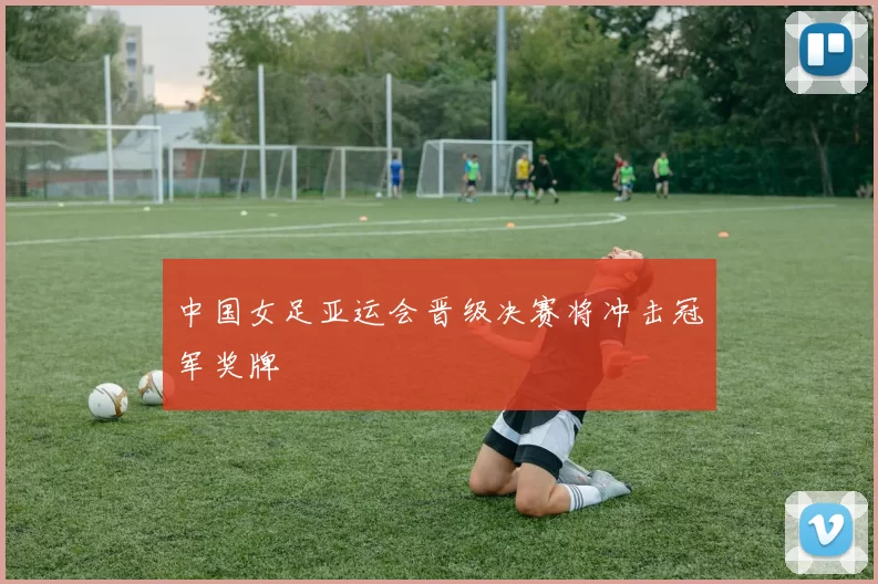 中国女足亚运会晋级决赛将冲击冠军奖牌