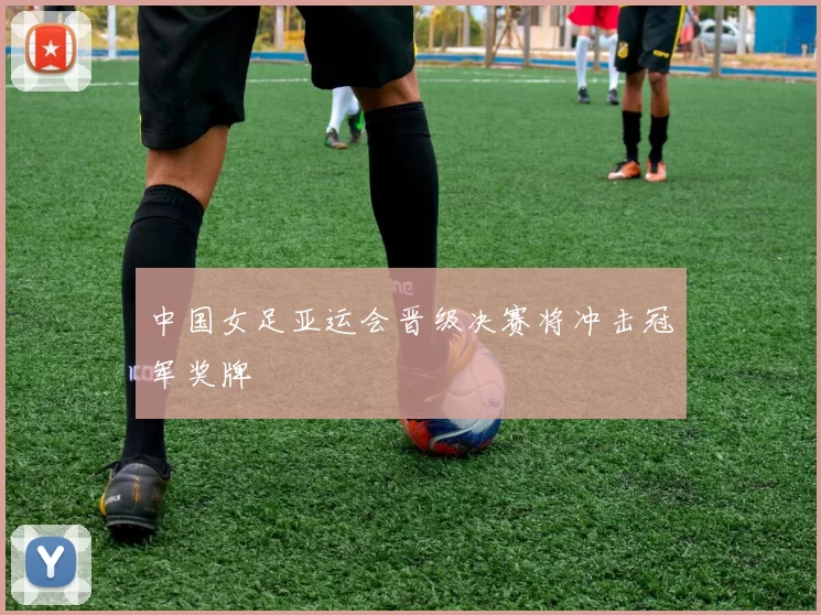 中国女足亚运会晋级决赛将冲击冠军奖牌