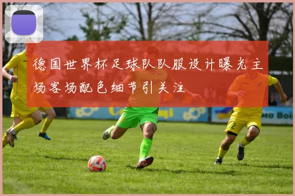 德国世界杯足球队队服设计曝光主场客场配色细节引关注
