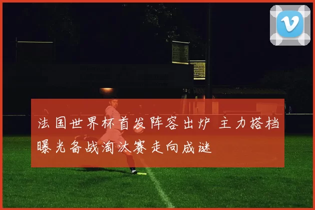 法国世界杯首发阵容出炉 主力搭档曝光备战淘汰赛走向成谜