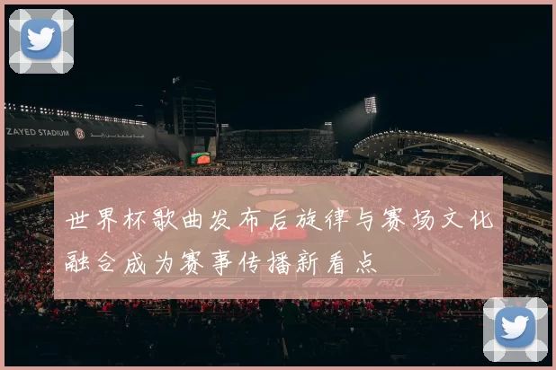 世界杯歌曲发布后旋律与赛场文化融合成为赛事传播新看点