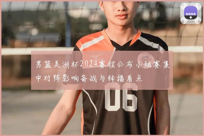 男篮美洲杯2024赛程公布小组赛集中对阵影响备战与转播看点