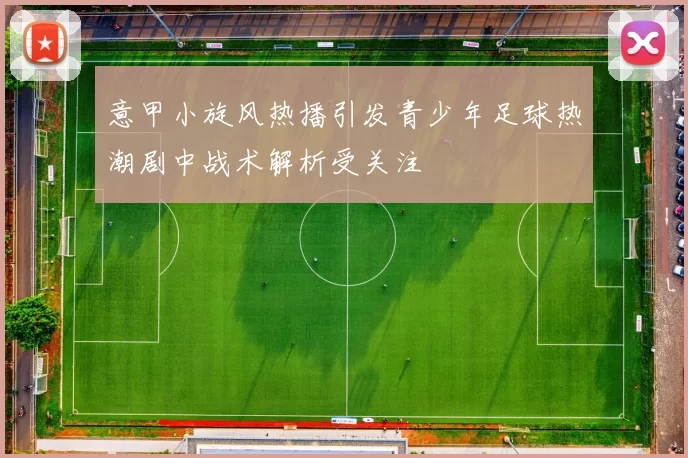 意甲小旋风热播引发青少年足球热潮剧中战术解析受关注