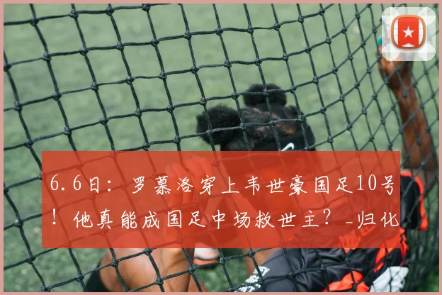 6.6日：罗慕洛穿上韦世豪国足10号！他真能成国足中场救世主？_归化_蓉城_比赛