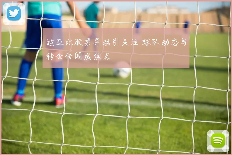 迪亚比股票异动引关注 球队动态与转会传闻成焦点