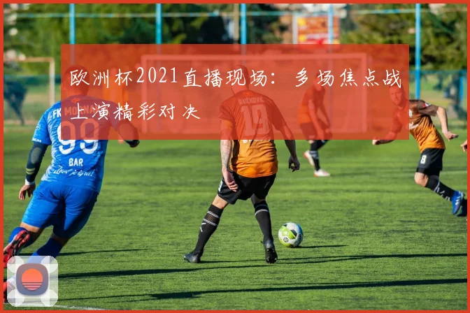 欧洲杯2021直播现场:多场焦点战上演精彩对决