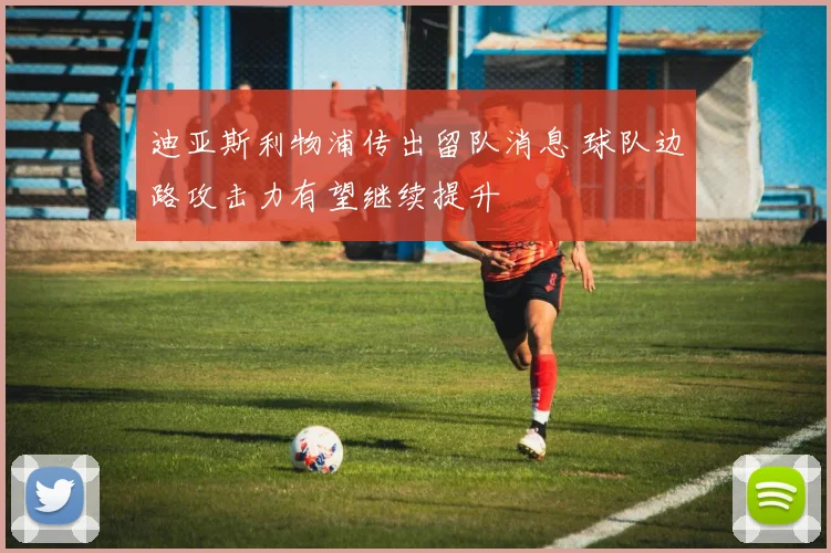 迪亚斯利物浦传出留队消息 球队边路攻击力有望继续提升