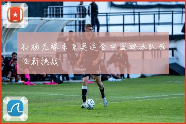 孙杨无缘东京奥运会中国游泳队面临新挑战