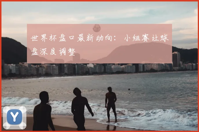 世界杯盘口最新动向:小组赛让球盘深度调整