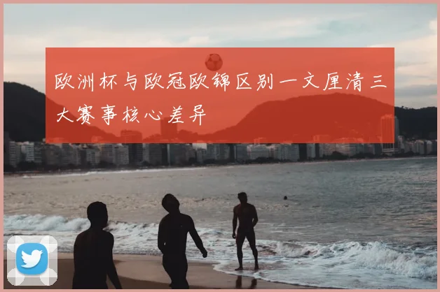 欧洲杯与欧冠欧锦区别一文厘清三大赛事核心差异